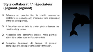 Style collaboratif / négociateur
(gagnant-gagnant)
❏ Présente en premier lieu le conflit comme un
problème à résoudre afin d’entamer une discussion
entre les deux parties.
❏ A favoriser sur un lieu de travail pour préserver les
relations long terme.
❏ Nécessite une confiance élevée, mais permet
aussi de la créer pour les futurs conflits.
❏ Demande beaucoup de temps, et devient
compliqué avec des personnalités “difficiles”.
 