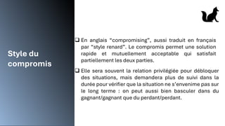Style du
compromis
❑ En anglais “compromising”, aussi traduit en français
par “style renard”. Le compromis permet une solution
rapide et mutuellement acceptable qui satisfait
partiellement les deux parties.
❑ Elle sera souvent la relation privilégiée pour débloquer
des situations, mais demandera plus de suivi dans la
durée pour vérifier que la situation ne s’envenime pas sur
le long terme : on peut aussi bien basculer dans du
gagnant/gagnant que du perdant/perdant.
 