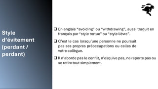 Style
d’évitement
(perdant /
perdant)
❑ En anglais “avoiding” ou “withdrawing”, aussi traduit en
français par “style tortue” ou “style lièvre”.
❑ C’est le cas lorsqu’une personne ne poursuit
pas ses propres préoccupations ou celles de
votre collègue.
❑ Il n’aborde pas le conflit, n’esquive pas, ne reporte pas ou
se retire tout simplement.
 