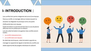 Les conflits font partie intégrante de la vie d’une équipe.
Face au conflit, le manager démuni laisse souvent la
situation se dégrader et provoque ainsi une perte
d’efficacité dans son équipe.
Cette formation lui permet de faire face à ces situations
difficiles tout en préservant la relation.
Lors de cette formation à la gestion des conflits seront
traités :
• Le conflit interpersonnel ;
• Le conflit dans son équipe.
Au-delà des techniques, cette formation apporte au
manager la capacité de réguler et de faire du conflit une
réelle opportunité de progrès individuel et collectif.
I- INTRODUCTION :
 