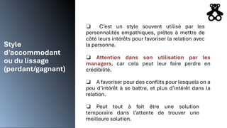 Style
d’accommodant
ou du lissage
(perdant/gagnant)
❏ C’est un style souvent utilisé par les
personnalités empathiques, prêtes à mettre de
côté leurs intérêts pour favoriser la relation avec
la personne.
❏ Attention dans son utilisation par les
managers, car cela peut leur faire perdre en
crédibilité.
❏ A favoriser pour des conflits pour lesquels on a
peu d’intérêt à se battre, et plus d’intérêt dans la
relation.
❏ Peut tout à fait être une solution
temporaire dans l’attente de trouver une
meilleure solution.
 