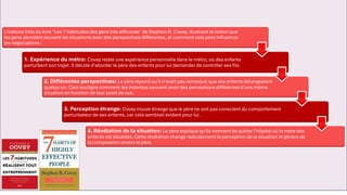 L'histoire tirée du livre "Les 7 habitudes des gens très efficaces" de Stephen R. Covey, illustrant la notion que
les gens abordent souvent les situations avec des perspectives différentes, et comment cela peut influencer
les négociations :
1. Expérience du métro: Covey relate une expérience personnelle dans le métro, où des enfants
perturbent son trajet. Il décide d'aborder le père des enfants pour lui demander de contrôler ses fils.
2. Différentes perspectives: Le père répond qu'il n'avait pas remarqué que ses enfants dérangeaient
quelqu'un. Ceci souligne comment les individus peuvent avoir des perceptions différentes d'une même
situation en fonction de leur point de vue.
3. Perception étrange: Covey trouve étrange que le père ne soit pas conscient du comportement
perturbateur de ses enfants, car cela semblait évident pour lui.
4. Révélation de la situation: Le père explique qu'ils viennent de quitter l'hôpital où la mère des
enfants est décédée. Cette révélation change radicalement la perception de la situation et génère de
la compassion envers le père.
 