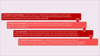5. Changement de paradigme: L'histoire illustre un changement de paradigme, où une nouvelle
information modifie la compréhension de la situation. Ce changement de perspective transforme
les sentiments d'aliénation envers le père en une forte sympathie.
6. Influence du paradigme: Covey explique que tout ce que nous percevons est filtré par le
paradigme à travers lequel nous voyons le monde. Nos croyances et expériences passées
façonnent notre perspective.
7. Leçon générale: L'histoire illustre l'importance de voir le monde à travers les yeux des
autres. En n'adoptant pas une perspective unique, nous risquons de mal comprendre les
motivations et les émotions des autres, ce qui peut nuire aux relations et aux négociations.
8. Empathie et compréhension: La compassion et l'empathie envers les autres, en
particulier lorsque nous ne comprenons pas immédiatement leurs actions, sont essentielles
pour créer des connexions significatives et parvenir à des accords mutuellement bénéfiques.
 