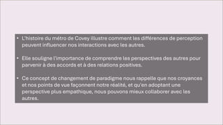 • L'histoire du métro de Covey illustre comment les différences de perception
peuvent influencer nos interactions avec les autres.
• Elle souligne l'importance de comprendre les perspectives des autres pour
parvenir à des accords et à des relations positives.
• Ce concept de changement de paradigme nous rappelle que nos croyances
et nos points de vue façonnent notre réalité, et qu'en adoptant une
perspective plus empathique, nous pouvons mieux collaborer avec les
autres.
 