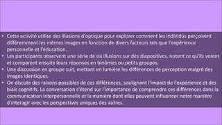 • Cette activité utilise des illusions d'optique pour explorer comment les individus perçoivent
différemment les mêmes images en fonction de divers facteurs tels que l'expérience
personnelle et l'éducation.
• Les participants observent une série de six illusions sur des diapositives, notent ce qu'ils voient
et comparent ensuite leurs réponses en binômes ou petits groupes.
• Une discussion en groupe suit, mettant en lumière les différences de perception malgré des
images identiques.
• On discute des raisons possibles de ces différences, soulignant l'impact de l'expérience et des
biais cognitifs. La conversation s'étend sur l'importance de comprendre ces différences dans la
communication interpersonnelle et la manière dont elles peuvent influencer notre manière
d'interagir avec les perspectives uniques des autres.
 