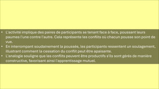 • L'activité implique des paires de participants se tenant face à face, poussant leurs
paumes l'une contre l'autre. Cela représente les conflits où chacun pousse son point de
vue.
• En interrompant soudainement la poussée, les participants ressentent un soulagement,
illustrant comment la cessation du conflit peut être apaisante.
• L'analogie souligne que les conflits peuvent être productifs s'ils sont gérés de manière
constructive, favorisant ainsi l'apprentissage mutuel.
 