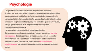 Les gens font face à toutes sortes de pressions au travail :
échéances, attentes de l’employeur et procédures complexes. Une
autre pression prend la forme d’une manipulation des employés.
La manipulation d’employés signifie que quelqu’un dans l’entreprise
utilise une ou plusieurs tactiques pour contrôler quelqu’un d’autre,
il s’agit généralement d’un responsable narcissique et
complètement dangereux.
La manipulation est nuisible à toute organisation.
Dans certains cas, les manipulateurs encore appelé les pervers
narcissiques dans le domaine professionnel peuvent contester
indirectement les objectifs de l’entreprise ou se transformer en
harceleurs. Pour ces raisons, il faut savoir reconnaître les
manipulateurs, s’attaquer à leurs comportements et y mettre un
terme.
Psychologie
 