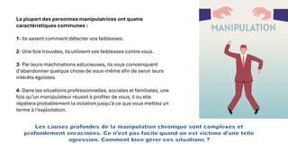 La plupart des personnes manipulatrices ont quatre
caractéristiques communes :
1- Ils savent comment détecter vos faiblesses.
2- Une fois trouvées, ils utilisent vos faiblesses contre vous.
3- Par leurs machinations astucieuses, ils vous convainquent
d’abandonner quelque chose de vous-même afin de servir leurs
intérêts égoïstes.
4- Dans les situations professionnelles, sociales et familiales, une
fois qu’un manipulateur réussit à profiter de vous, il ou elle
répétera probablement la violation jusqu’à ce que vous mettiez un
terme à l’exploitation.
Les causes profondes de la manipulation chronique sont complexes et
profondément enracinées. Ce n’est pas facile quand on est victime d’une telle
agression. Comment bien gérer ces situations ?
 