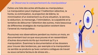Faites une liste des actes attribuées au manipulateur.
La manipulation peut impliquer l’inattention sélective, la
honte, la victimisation, la projection de blâme, la
minimisation d’un événement ou d’une situation, le service,
la séduction, le mensonge, l’intimidation, la culpabilité et la
tentative de détourner l’attention des autres, mais beaucoup
de différentes stratégies de manipulation existent dans
l’arsenal du manipulateur.
Poursuivez vos observations pendant au moins un mois, en
documentant tout ce que vous pouvez et en rassemblant
d’autres documents écrits qui montrent qu’il y a
manipulation. Examinez la documentation et les dossiers
pour trouver des tendances, par exemple si la manipulation
ne semble se produire qu’avec certains collègues de travail
ou sous certains facteurs de stress etc...
a) Observez le comportement du manipulateur
 
