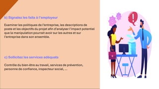 b) Signalez les faits à l’employeur
Examiner les politiques de l’entreprise, les descriptions de
poste et les objectifs du projet afin d’analyser l’impact potentiel
que la manipulation pourrait avoir sur les autres et sur
l’entreprise dans son ensemble.
c) Sollicitez les services adéquats
Contrôle du bien-être au travail, services de prévention,
personne de confiance, inspecteur social, …
 