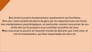 Ces droits humains fondamentaux représentent vos frontières.
Bien sûr, notre société est pleine de gens qui ne respectent pas ces droits.
Les manipulateurs psychologiques, en particulier, veulent vous priver de vos
droits afin qu’ils puissent vous contrôler et profiter de vous.
Mais vous avez le pouvoir et l’autorité morale de déclarer que c’est vous, et
non le manipulateur, qui êtes responsable de votre vie.
 