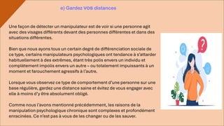 Une façon de détecter un manipulateur est de voir si une personne agit
avec des visages différents devant des personnes différentes et dans des
situations différentes.
Bien que nous ayons tous un certain degré de différenciation sociale de
ce type, certains manipulateurs psychologiques ont tendance à s’attarder
habituellement à des extrêmes, étant très polis envers un individu et
complètement impolis envers un autre – ou totalement impuissants à un
moment et farouchement agressifs à l’autre.
Lorsque vous observez ce type de comportement d’une personne sur une
base régulière, gardez une distance saine et évitez de vous engager avec
elle à moins d’y être absolument obligé.
Comme nous l’avons mentionné précédemment, les raisons de la
manipulation psychologique chronique sont complexes et profondément
enracinées. Ce n’est pas à vous de les changer ou de les sauver.
e) Gardez vos distances
 