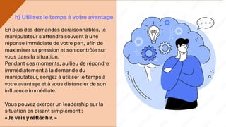 En plus des demandes déraisonnables, le
manipulateur s’attendra souvent à une
réponse immédiate de votre part, afin de
maximiser sa pression et son contrôle sur
vous dans la situation.
Pendant ces moments, au lieu de répondre
immédiatement à la demande du
manipulateur, songez à utiliser le temps à
votre avantage et à vous distancier de son
influence immédiate.
Vous pouvez exercer un leadership sur la
situation en disant simplement :
« Je vais y réfléchir. »
h) Utilisez le temps à votre avantage
 