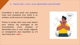 Considérez à quel point ces quelques
mots sont puissants d’un client à un
vendeur, ou de vous à un manipulateur.
Prenez le temps dont vous avez besoin
pour évaluer les avantages et les
inconvénients d’une situation et
demandez-vous si vous voulez négocier
un arrangement plus équitable ou s’il
vaut mieux dire « non ».
i) Savoir dire « non » avec diplomatie mais fermeté
 