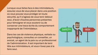 Lorsque vous faites face à des intimidateurs,
assurez-vous de vous placer dans une position
où vous pouvez vous protéger en toute
sécurité, qu’il s’agisse de vous tenir debout
seul, d’avoir d’autres personnes présentes
pour témoigner et vous soutenir ou de
conserver une trace écrite du comportement
inapproprié de l’intimidateur.
Dans les cas de violence physique, verbale ou
psychologique, consultez un conseiller, un
avocat, un agent de la paix ou un professionnel
de l’administration. Il est important de tenir
tête aux intimidateurs, et vous n’avez pas à le
faire seul.
 