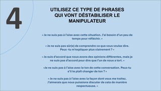 UTILISEZ CE TYPE DE PHRASES
QUI VONT DÉSTABILISER LE
MANIPULATEUR
4 « Je ne suis pas à l’aise avec cette situation. J’ai besoin d’un peu de
temps pour réfléchir. »
« Je ne suis pas sûr(e) de comprendre ce que vous voulez dire.
Peux -tu m’expliquer plus clairement ? »
« Je suis d’accord que nous avons des opinions différentes, mais je
ne suis pas d’accord pour dire que l’un de nous a tort. »
«Je ne suis pas à l’aise avec le ton de cette conversation. Peux-tu
s’il te plaît changer de ton ? »
« Je ne suis pas à l’aise avec la façon dont vous me traitez.
J’aimerais que nous puissions discuter de cela de manière
respectueuse. »
 