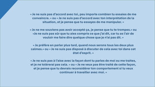 « Je ne suis pas d’accord avec toi, peu importe combien tu essaies de me
convaincre. » ou « Je ne suis pas d’accord avec ton interprétation de la
situation, et je pense que tu essayes de me manipuler. »
« Je ne me souviens pas avoir accepté ça, je pense que tu te trompes.» ou
«Je ne suis pas sûr que tu aies compris ce que j’ai dit, car tu as l’air de
vouloir me faire dire quelque chose que je n’ai pas dit. »
« Je préfère en parler plus tard, quand nous serons tous les deux plus
calmes.» ou « Je ne suis pas disposé à discuter de cela avec toi dans cet
état d’esprit. »
« Je ne suis pas à l’aise avec la façon dont tu parles de moi ou me traites,
et je ne tolérerai pas cela. » ou « Je ne veux pas être traité de cette façon,
et je pense que tu devrais reconsidérer ton comportement si tu veux
continuer à travailler avec moi. »
 