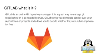 GITLAB what is it ?
GitLab is an online Git repository manager. It is a great way to manage git
repositories on a centralized server. GitLab gives you complete control over your
repositories or projects and allows you to decide whether they are public or private
for free .
 