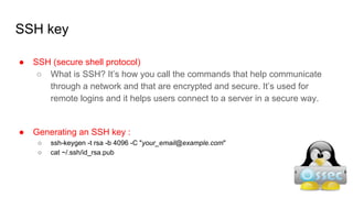 SSH key
● SSH (secure shell protocol)
○ What is SSH? It’s how you call the commands that help communicate
through a network and that are encrypted and secure. It’s used for
remote logins and it helps users connect to a server in a secure way.
● Generating an SSH key :
○ ssh-keygen -t rsa -b 4096 -C "your_email@example.com"
○ cat ~/.ssh/id_rsa.pub
 