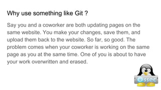 Why use something like Git ?
Say you and a coworker are both updating pages on the
same website. You make your changes, save them, and
upload them back to the website. So far, so good. The
problem comes when your coworker is working on the same
page as you at the same time. One of you is about to have
your work overwritten and erased.
 