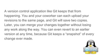 A version control application like Git keeps that from
happening. You and your coworker can each upload your
revisions to the same page, and Git will save two copies.
Later, you can merge your changes together without losing
any work along the way. You can even revert to an earlier
version at any time, because Git keeps a “snapshot” of every
change ever made.
 