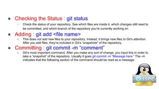 ● Checking the Status : git status
○ Check the status of your repository. See which files are inside it, which changes still need to
be committed, and which branch of the repository you’re currently working on.
● Adding : git add <file name>
○ This does not add new files to your repository. Instead, it brings new files to Git’s attention.
After you add files, they’re included in Git’s “snapshots” of the repository.
● Committing : git commit -m “comment”
○ Git’s most important command. After you make any sort of change, you input this in order to
take a “snapshot” of the repository. Usually it goes git commit -m “Message here.” The -m
indicates that the following section of the command should be read as a message.
 