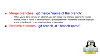 ● Merge branches : git merge “name of the branch”
○ When you’re done working on a branch, you can merge your changes back to the master
branch, which is visible to all collaborators. git merge branch1 would take all the changes you
made to the Branch1 branch and add them to the master.
● Remove a branch : git branch -d “ branch name”
 