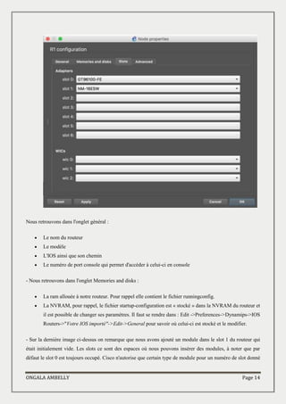 ONGALA AMBELLY Page 14
Nous retrouvons dans l'onglet général :
 Le nom du routeur
 Le modèle
 L'IOS ainsi que son chemin
 Le numéro de port console qui permet d'accéder à celui-ci en console
- Nous retrouvons dans l'onglet Memories and disks :
 La ram allouée à notre routeur. Pour rappel elle contient le fichier runningconfig.
 La NVRAM, pour rappel, le fichier startup-configuration est « stocké » dans la NVRAM du routeur et
il est possible de changer ses paramètres. Il faut se rendre dans : Edit ->Preferences->Dynamips->IOS
Routers->"Votre IOS importé"->Edit->General pour savoir où celui-ci est stocké et le modifier.
- Sur la dernière image ci-dessus on remarque que nous avons ajouté un module dans le slot 1 du routeur qui
était initialement vide. Les slots ce sont des espaces où nous pouvons insérer des modules, à noter que par
défaut le slot 0 est toujours occupé. Cisco n'autorise que certain type de module pour un numéro de slot donné
 