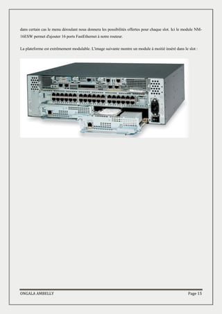 ONGALA AMBELLY Page 15
dans certain cas le menu déroulant nous donnera les possibilités offertes pour chaque slot. Ici le module NM-
16ESW permet d'ajouter 16 ports FastEthernet à notre routeur.
La plateforme est extrêmement modulable. L'image suivante montre un module à moitié inséré dans le slot :
 