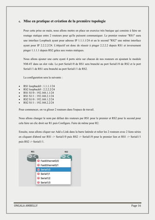 ONGALA AMBELLY Page 16
c. Mise en pratique et création de la première topologie
Pour cette prise en main, nous allons mettre en place un exercice très basique qui consiste à faire un
routage statique entre 2 routeurs pour qu'ils puissent communiquer. Le premier routeur "RS1" aura
une interface Loopback ayant pour adresse IP 1.1.1.1/24 et un le second "RS2" une même interface
ayant pour IP 2.2.2.2/24. L'objectif est donc de réussir à pinger 2.2.2.2 depuis RS1 et inversement
pinger 1.1.1.1 depuis RS2 grâce aux routes statiques.
Nous allons ajouter une carte ayant 4 ports série sur chacun de nos routeurs en ajoutant le module
NM-4T dans un slot vide. Le port Serial1/0 de RS1 sera branché au port Serial1/0 de RS2 et le port
Serial1/1 de RS1 sera branché au port Serial1/1 de RS2.
La configuration sera la suivante :
 RS1 loopback0 : 1.1.1.1/24
 RS2 loopback0 : 2.2.2.2/24
 RS1 S1/0 : 192.168.1.1/24
 RS1 S1/1 : 192.168.2.1/24
 RS2 S1/0 : 192.168.1.2/24
 RS2 S1/1 : 192.168.2.2/24
Pour commencer, on va glisser 2 routeurs dans l'espace de travail.
Nous allons changer le nom par défaut des routeurs par RS1 pour le premier et RS2 pour le second pour
cela faire un clic droit sur R1 puis Configure. Faire de même pour R2.
Ensuite, nous allons cliquer sur Add a Link dans la barre latérale et relier les 2 routeurs avec 2 liens séries
en cliquant d'abord sur RS1 -> Serial1/0 puis RS2 -> Serial1/0 pour le premier lien et RS1 -> Serial1/1
puis RS2 -> Serial1/1.
 