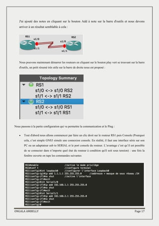 ONGALA AMBELLY Page 17
J'ai ajouté des notes en cliquant sur le bouton Add à note sur la barre d'outils et nous devons
arriver à un résultat semblable à cela :
Nous pouvons maintenant démarrer les routeurs en cliquant sur le bouton play vert se trouvant sur la barre
d'outils, un petit résumé très utile sur la barre de droite nous est proposé :
Nous passons à la partie configuration qui va permettre la communication et le Ping :
 Tout d'abord nous allons commencer par faire un clic droit sur le routeur RS1 puis Console (Pourquoi
cela, c’est simple GNS3 simule une connexion console. En réalité, il faut une interface série sur son
PC ou un adaptateur usb to SERIAL et le port console du routeur. L’avantage c’est qu’il est possible
de se connecter dans n’importe quel état du routeur à condition qu'il soit sous tension) : une fois la
fenêtre ouverte on tape les commandes suivantes
 