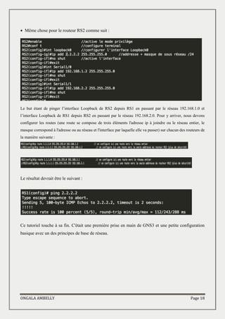ONGALA AMBELLY Page 18
 Même chose pour le routeur RS2 comme suit :
Le but étant de pinger l’interface Loopback de RS2 depuis RS1 en passant par le réseau 192.168.1.0 et
l’interface Loopback de RS1 depuis RS2 en passant par le réseau 192.168.2.0. Pour y arriver, nous devons
configurer les routes (une route se compose de trois éléments l'adresse ip à joindre ou le réseau entier, le
masque correspond à l'adresse ou au réseau et l'interface par laquelle elle va passer) sur chacun des routeurs de
la manière suivante :
Le résultat devrait être le suivant :
Ce tutoriel touche à sa fin. C'était une première prise en main de GNS3 et une petite configuration
basique avec un des principes de base de réseau.
 