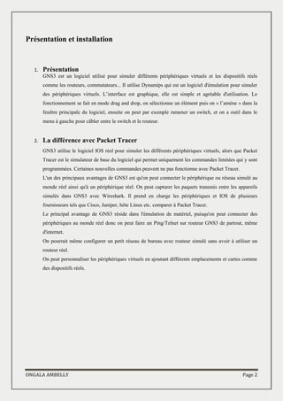 ONGALA AMBELLY Page 2
Présentation et installation
1. Présentation
GNS3 est un logiciel utilisé pour simuler différents périphériques virtuels et les dispositifs réels
comme les routeurs, commutateurs... Il utilise Dynamips qui est un logiciel d'émulation pour simuler
des périphériques virtuels. L’interface est graphique, elle est simple et agréable d'utilisation. Le
fonctionnement se fait en mode drag and drop, on sélectionne un élément puis on « l’amène » dans la
fenêtre principale du logiciel, ensuite on peut par exemple ramener un switch, et on a outil dans le
menu à gauche pour câbler entre le switch et le routeur.
2. La différence avec Packet Tracer
GNS3 utilise le logiciel IOS réel pour simuler les différents périphériques virtuels, alors que Packet
Tracer est le simulateur de base du logiciel qui permet uniquement les commandes limitées qui y sont
programmées. Certaines nouvelles commandes peuvent ne pas fonctionne avec Packet Tracer.
L'un des principaux avantages de GNS3 est qu'on peut connecter le périphérique ou réseau simulé au
monde réel ainsi qu'à un périphérique réel. On peut capturer les paquets transmis entre les appareils
simulés dans GNS3 avec Wireshark. Il prend en charge les périphériques et IOS de plusieurs
fournisseurs tels que Cisco, Juniper, hôte Linux etc. comparer à Packet Tracer.
Le principal avantage de GNS3 réside dans l'émulation de matériel, puisqu'on peut connecter des
périphériques au monde réel donc on peut faire un Ping/Telnet sur routeur GNS3 de partout, même
d'internet.
On pourrait même configurer un petit réseau de bureau avec routeur simulé sans avoir à utiliser un
routeur réel.
On peut personnaliser les périphériques virtuels en ajoutant différents emplacements et cartes comme
des dispositifs réels.
 