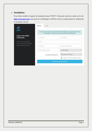 ONGALA AMBELLY Page 3
3. Installation
Nous allons installer le logiciel de simulation réseau "GNS3". Il faut pour cela de se rendre sur le site
https://www.gns3.com, pour pouvoir le télécharger il suffit de créer un compte gratuit en remplissant
le formulaire suivant :
 