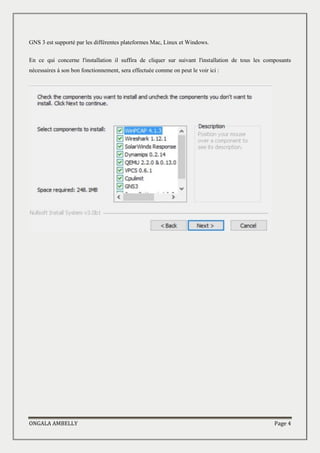 ONGALA AMBELLY Page 4
GNS 3 est supporté par les différentes plateformes Mac, Linux et Windows.
En ce qui concerne l'installation il suffira de cliquer sur suivant l'installation de tous les composants
nécessaires à son bon fonctionnement, sera effectuée comme on peut le voir ici :
 