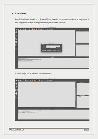 ONGALA AMBELLY Page 5
4. Lancement
Suite à l'installation du logiciel et de ses différents modules, on va maintenant lancer le programme, il
nous est proposé de créer un projet comme on peut le voir ci-dessous :
Je créé le projet test et la fenêtre suivante apparaît :
 