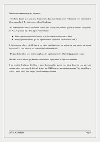 ONGALA AMBELLY Page 6
Celle-ci se compose des parties suivantes :
- Une barre d'outils avec une série de raccourcis. Les plus utilisés seront évidemment ceux permettant le
démarrage et l'arrêt des équipements et l'outil de câblage.
- La barre latérale d'outils d'équipement réseaux c'est ici que nous pourrons ajouter les switchs, les routeurs,
les PCs... Cependant il y a deux types d'équipements :
 Les équipements simulés qui imitent un vrai équipement sans posséder d'OS
 Les équipements émulés qui eux reproduisent un équipement hardware avec un IOS.
Il faut noter que celle-ci est vide dans le cas où on veut sélectionner un routeur, car nous n'avons pas encore
importez d'IOS cette partie va être présenté plus tard dans l'article.
- L'espace de travail où nous mettons en place notre topologie avec les différents équipements réseau.
- La barre d'outils console qui permet d'administrer les équipements en ligne de commandes.
Il est possible de changer de thème et autres fonctionnalités que je vous laisse découvrir pour que vous
puissiez mieux comprendre le logiciel. A noter que GNS3 trouvera automatiquement des VMs VirtualBox et
celles-ci seront listées dans l'onglet VirtualBox des préférences.
 