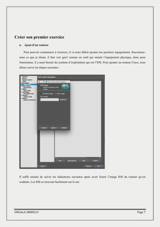 ONGALA AMBELLY Page 7
Créer son premier exercice
a. Ajout d’un routeur
Pour pouvoir commencer à s'exercer, il va nous falloir ajouter nos premiers équipements. Souvenons-
nous ce que je disais, il faut voir gns3 comme un outil qui simule l’équipement physique, donc pour
fonctionner, il a aussi besoin du système d’exploitation qui est l’IOS. Pour ajouter un routeur Cisco, nous
allons suivre les étapes suivantes :
Il suffit ensuite de suivre les indications suivantes après avoir fourni l’image IOS du routeur qu’on
souhaite. Les IOS se trouvent facilement sur le net.
 