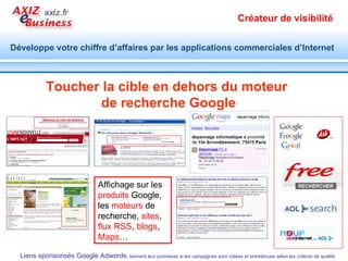 Acquérir de nouveau clients Booster les ventes Objectifs Acquérir de la visibilité Acquérir de la notoriété Réaliser une étude de marché Générer des prospects Identifier les prospects Bénéfices   Affichage ciblé d’annonces Vues d’internaute qualifiés Observation de marché en temps réel  Demande de devis Inscription lettre d’infos Téléchargement Constitution de liste email Opt-in Transformation de visite = € Coût réduit prospect/vente Objectifs Acquérir de la visibilité Acquérir de la notoriété Réaliser une étude de marché Bénéfices   Affichage ciblé d’annonces Vues par internaute qualifiés Observation de marché en temps réel  Atteindre des objectifs variés à l’aide de la diffusion d’annonces Google adwords  