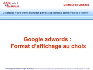 Google adwords vous aide à gagner en  visibilité  et en  notoriété  auprès des internautes qualifiés au moment où ils cherchent des produits et services tels que les vôtres, pour  atteindre vos objectifs commerciaux  en  temps réel  et à un  coût maîtrisé .   Avec la possibilité de modifier vos campagnes à votre guise pour en accroître la performance et le ROI. Avantages commerciaux de Google adwords   