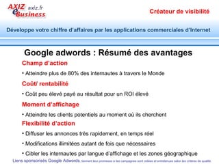 L’outil  Google Keyword Tool  utilisé ci-contre pour identifier une liste de mots clés par langue, par pays, issus de la base des requêtes sur Google ou extraits d’un site spécifié, etc. pour «  imprimante  » A noter :  Cet outil est également proposé par Google dans l’interface de Google adwords. Identifier et configurer les mots clés du groupe d’annonces Utilisez les outils offerts par Google réunis ici :  http:// positionnement.axiz.fr / etude-marche-internet.html Développez vos mots clés autour d’un thème central. 