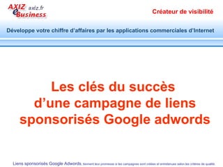 1.   Requête large   :  affichage pour une requête de mot-clé dans n'importe quel ordre et, éventuellement, avec d'autres termes. 2.   " Expression exacte "   :  affichage pour une requête contenant l’expression telle quelle. 3.   [Mot-clé exact] :  affichage uniquement pour les requêtes identiques à ce mot ou expression clé. 4. - Mot clé négatif :  empêche l’affichage pour une requête contenant le mot-clé . Ciblez  pour mieux atteindre vos objectifs de retour sur investissement Identifier et configurer les mots clés du groupe d’annonces Préciser le ciblage de vos mots clés pour augmenter la performance de vos annonces 