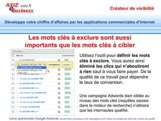 Servez-vous des sites du réseau AXIZ eBusiness Servez-vous des  fiches pratiques  des méthodes commerciales Web 2.0 :  http://www.axiz.fr/referencement-positionnement.xml 7 étapes d'une campagne de liens sponsorisés :   http://bit.ly/4pMdjT   9 règles pour écrire des annonces adwords performantes :   http://bit.ly/aT7qop   Suivez les bons plans et les  liens partagés  en temps réel sur Twitter :  http:// twitter.com / axizebusiness Téléchargez les  modèles de cahier des charges  3 en 1 et concevez des sites visibles :  http:// www.modeles-cahier-charges.com Participez aux  ateliers . Evaluez les enjeux et les impacts de nouveaux outils et méthodes commerciaux sur votre activité.  Formez-vous .  http://www.axiz-ebusiness.com   Utilisez en ligne des outils pour réaliser vos actions commerciales au quotidien :  http://www.actionscommerciales.com   