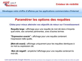 Chef d’entreprise, décideur , Suivez une formation aux méthodes et techniques de liens sponsorisés Google adwords,  inscrivez-vous  à la prochaine session : http://www.axiz-ebusiness.com/formations/google-adwords.php Organisez une formation  Google adwords pour votre public : Contant : Rouhina Rahbarian  06.17.57.17.52  contact[@]axiz[.]fr Assistez à nos ateliers :  http://www.axiz-ebusiness.com Ne laissez pas le hasard choisir pour vous ! 