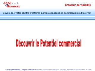 Google présente à l’internaute les résultats naturels et les résultats commerciaux.  Votre annonce Google adwords peut être affichée à droite ou en tête des résultats naturels. C’est vous qui décidez de la visibilité de vos produits et services, du message publicitaire et du profil des internautes que vous envisagez à toucher. 