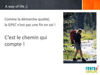 A way of life ;)


Comme la démarche qualité,
la GPEC n’est pas une fin en soi !


C’est le chemin qui
compte !
 