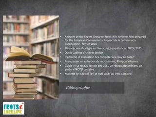 •   A report by the Expert Group on New Skills for New Jobs prepared
    for the European Commission - Rapport de la commission
    européenne , février 2010
•   Élaborer une stratégie en faveur des compétences, OCDE 2011
•   Outils Cabinet d’Affaires Leléon
•   Ingénierie et évaluation des compétences, Guy Le Boterf
•   Faire passer un entretien de recrutement, Philippe Villemus
•   Guide : « Le réseau lorrain des OTSI, un réseau, des métiers, un
    guide » FROTSI Lorraine
•   Mallette RH Spécial TPE et PME AGEFOS-PME Lorraine



    Bibliographie
 