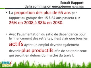Extrait Rapport
             de la commission européenne (février 2010)
• La proportion des plus de 65 ans par
  rapport au groupe des 15 à 64 ans passera de
  26% en 2008 à 38% en 2030.

• Avec l'augmentation du ratio de dépendance pour
  le financement des retraites, il est clair que tous les
  actifs ayant un emploi devront également
  devenir plus productifs afin de soutenir ceux
  qui seront en dehors du marché du travail.
 