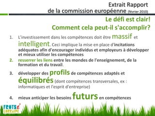 Extrait Rapport
                    de la commission européenne (février 2010)
                                       Le défi est clair!
                       Comment cela peut-il s'accomplir?
1.   L'investissement dans les compétences doit être   massif et
     intelligent. Ceci implique la mise en place d'incitations
     adéquates afin d'encourager individus et employeurs à développer
     et mieux utiliser les compétences
2.   resserrer les liens entre les mondes de l'enseignement, de la
     formation et du travail.
3.   développer des   profils de compétences adaptés et
     équilibrés (dont compétences transversales, ex :
     informatiques et l'esprit d'entreprise)

4.   mieux anticiper les besoins   futurs en compétences
 