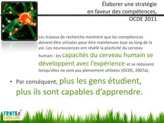 Élaborer une stratégie
                                    en faveur des compétences,
                                                    OCDE 2011

        – Les travaux de recherche montrent que les compétences
          doivent être utilisées pour être maintenues tout au long de la
          vie. Les neurosciences ont révélé la plasticité du cerveau
          humain : les capacités
                           du cerveau humain se
          développent avec l’expérience et se réduisent
          lorsqu’elles ne sont pas pleinement utilisées (OCDE, 2007a).

• Par conséquent, plus
                    les gens étudient,
  plus ils sont capables d’apprendre.
 